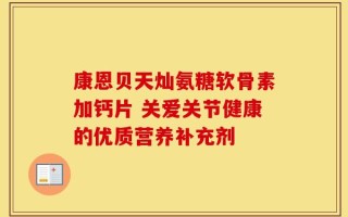 康恩贝天灿氨糖软骨素加钙片 关爱关节健康的优质营养补充剂