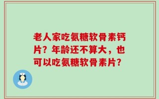 老人家吃氨糖软骨素钙片？年龄还不算大，也可以吃氨糖软骨素片？