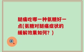 腿痛吃哪一种氨糖好一点(氨糖对腿痛症状的缓解效果如何？)