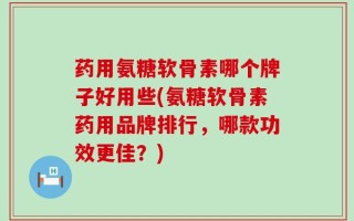 药用氨糖软骨素哪个牌子好用些(氨糖软骨素药用品牌排行，哪款功效更佳？)