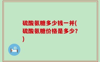 硫酸氨糖多少钱一并(硫酸氨糖价格是多少？)
