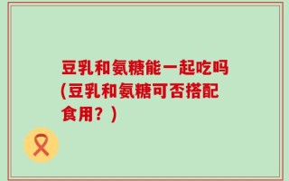 豆乳和氨糖能一起吃吗(豆乳和氨糖可否搭配食用？)