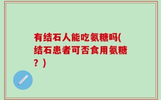 有结石人能吃氨糖吗(结石患者可否食用氨糖？)