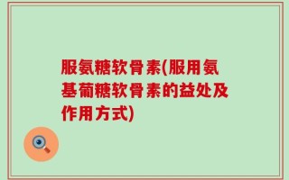 服氨糖软骨素(服用氨基葡糖软骨素的益处及作用方式)