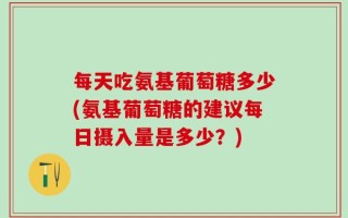每天吃氨基葡萄糖多少(氨基葡萄糖的建议每日摄入量是多少？)