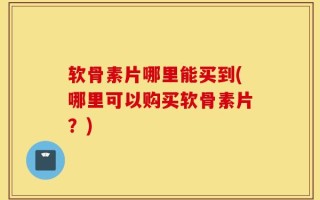 软骨素片哪里能买到(哪里可以购买软骨素片？)