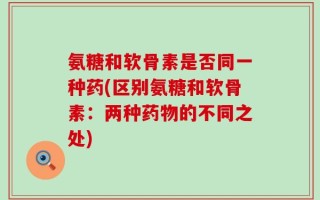 氨糖和软骨素是否同一种药(区别氨糖和软骨素：两种药物的不同之处)