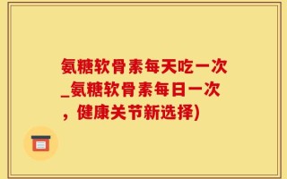 氨糖软骨素每天吃一次_氨糖软骨素每日一次，健康关节新选择)