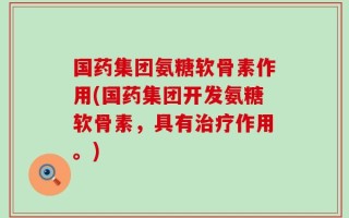 国药集团氨糖软骨素作用(国药集团开发氨糖软骨素，具有治疗作用。)