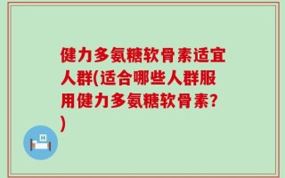 健力多氨糖软骨素适宜人群(适合哪些人群服用健力多氨糖软骨素？)
