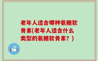 老年人适合哪种氨糖软骨素(老年人适合什么类型的氨糖软骨素？)