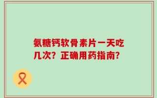 氨糖钙软骨素片一天吃几次？正确用药指南？