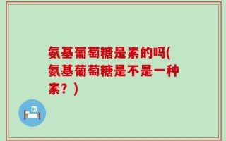氨基葡萄糖是素的吗(氨基葡萄糖是不是一种素？)