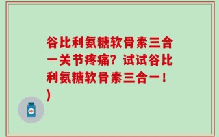 谷比利氨糖软骨素三合一关节疼痛？试试谷比利氨糖软骨素三合一！)