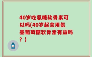 40岁吃氨糖软骨素可以吗(40岁起食用氨基葡萄糖软骨素有益吗？)