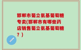 邯郸市葡立氨基葡萄糖专卖(邯郸市有哪些药店销售葡立氨基葡萄糖？)