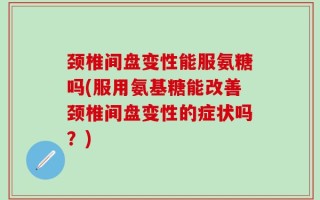 颈椎间盘变性能服氨糖吗(服用氨基糖能改善颈椎间盘变性的症状吗？)