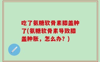 吃了氨糖软骨素膝盖肿了(氨糖软骨素导致膝盖肿胀，怎么办？)