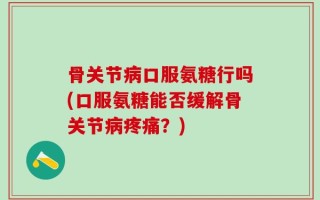 骨关节病口服氨糖行吗(口服氨糖能否缓解骨关节病疼痛？)