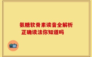 氨糖软骨素读音全解析 正确读法你知道吗