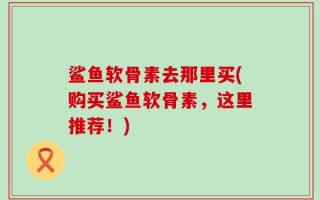 鲨鱼软骨素去那里买(购买鲨鱼软骨素，这里推荐！)