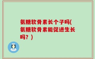 氨糖软骨素长个子吗(氨糖软骨素能促进生长吗？)