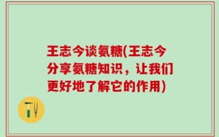 王志今谈氨糖(王志今分享氨糖知识，让我们更好地了解它的作用)