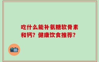 吃什么能补氨糖软骨素和钙？健康饮食推荐？