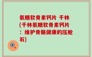 氨糖软骨素钙片 千林(千林氨糖软骨素钙片：维护骨骼健康的压舱石)