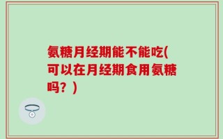 氨糖月经期能不能吃(可以在月经期食用氨糖吗？)