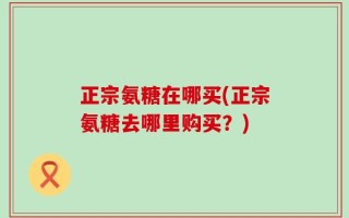 正宗氨糖在哪买(正宗氨糖去哪里购买？)