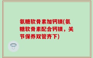 氨糖软骨素加钙镁(氨糖软骨素配合钙镁，关节保养双管齐下)