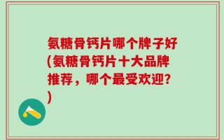 氨糖骨钙片哪个牌子好(氨糖骨钙片十大品牌推荐，哪个最受欢迎？)