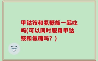 甲钴铵和氨糖能一起吃吗(可以同时服用甲钴铵和氨糖吗？)