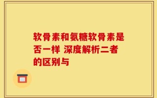 软骨素和氨糖软骨素是否一样 深度解析二者的区别与