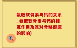氨糖软骨素与钙的关系_氨糖软骨素与钙的相互作用及其对骨骼健康的影响)