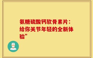 氨糖硫酸钙软骨素片：给你关节年轻的全新体验”
