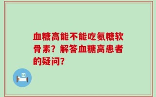 血糖高能不能吃氨糖软骨素？解答血糖高患者的疑问？