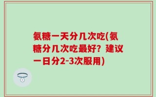 氨糖一天分几次吃(氨糖分几次吃最好？建议一日分2-3次服用)
