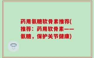 药用氨糖软骨素推荐(推荐：药用软骨素——氨糖，保护关节健康)