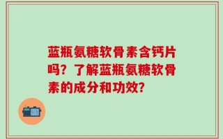 蓝瓶氨糖软骨素含钙片吗？了解蓝瓶氨糖软骨素的成分和功效？