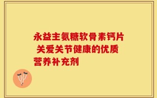 永益主氨糖软骨素钙片 关爱关节健康的优质营养补充剂