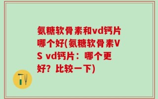 氨糖软骨素和vd钙片哪个好(氨糖软骨素VS vd钙片：哪个更好？比较一下)