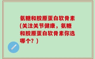 氨糖和胶原蛋白软骨素(关注关节健康，氨糖和胶原蛋白软骨素你选哪个？)