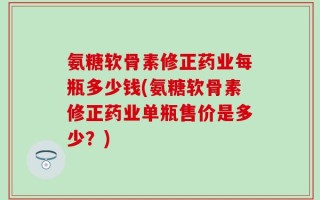 氨糖软骨素修正药业每瓶多少钱(氨糖软骨素修正药业单瓶售价是多少？)
