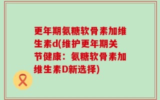 更年期氨糖软骨素加维生素d(维护更年期关节健康：氨糖软骨素加维生素D新选择)
