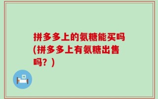 拼多多上的氨糖能买吗(拼多多上有氨糖出售吗？)