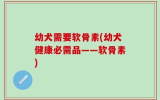 幼犬需要软骨素(幼犬健康必需品——软骨素)