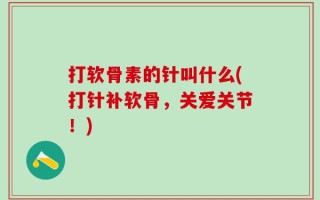 打软骨素的针叫什么(打针补软骨，关爱关节！)
