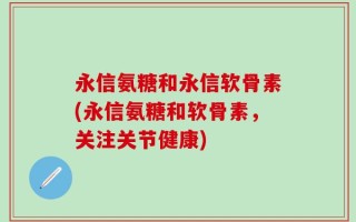 永信氨糖和永信软骨素(永信氨糖和软骨素，关注关节健康)